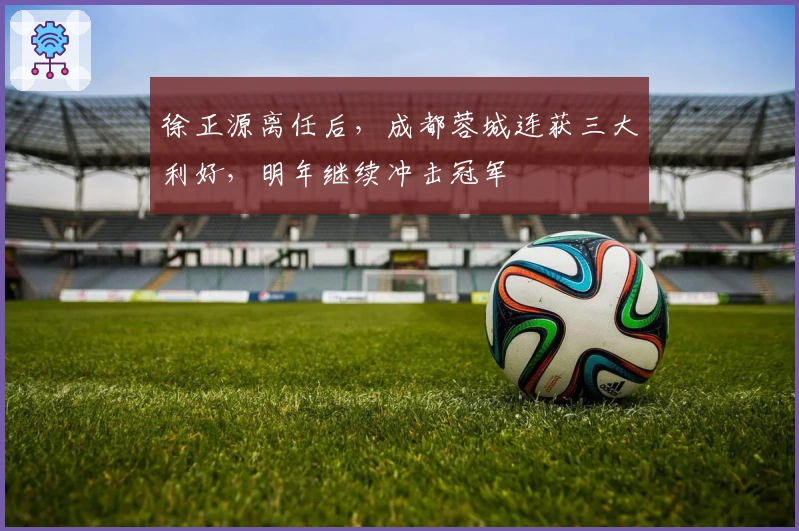 徐正源离任后，成都蓉城连获三大利好，明年继续冲击冠军