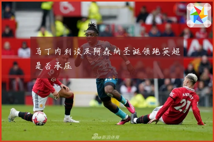 马丁内利谈及阿森纳圣诞领跑英超是否承压