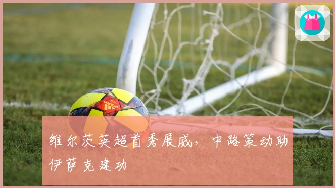 维尔茨英超首秀展威，中路策动助伊萨克建功