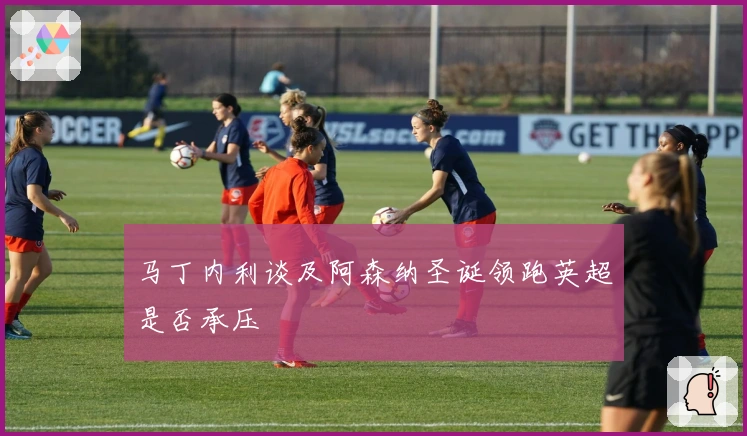 马丁内利谈及阿森纳圣诞领跑英超是否承压